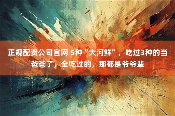 正规配资公司官网 5种“大河鲜”，吃过3种的当爸爸了，全吃过的，那都是爷爷辈
