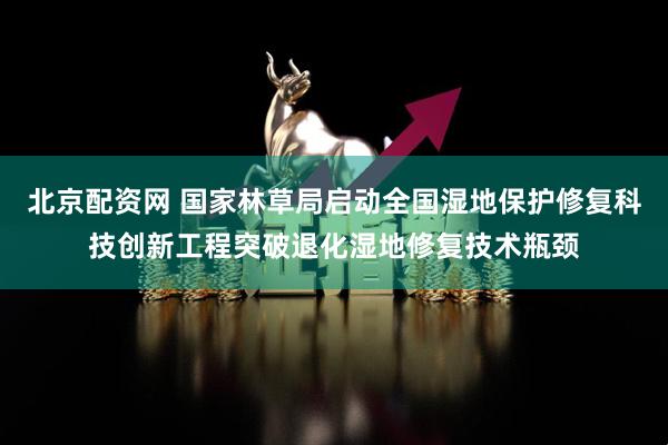 北京配资网 国家林草局启动全国湿地保护修复科技创新工程突破退化湿地修复技术瓶颈