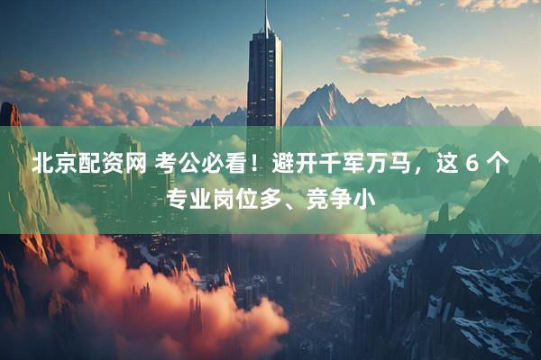 北京配资网 考公必看！避开千军万马，这 6 个专业岗位多、竞争小