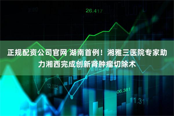 正规配资公司官网 湖南首例！湘雅三医院专家助力湘西完成创新肾肿瘤切除术