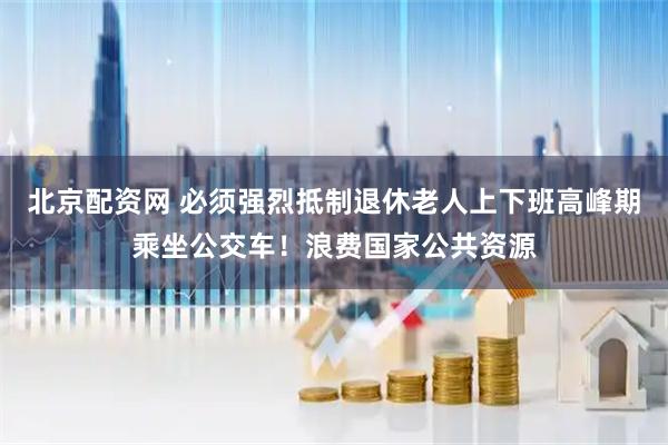 北京配资网 必须强烈抵制退休老人上下班高峰期乘坐公交车！浪费国家公共资源