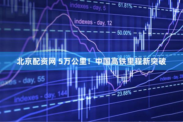 北京配资网 5万公里！中国高铁里程新突破