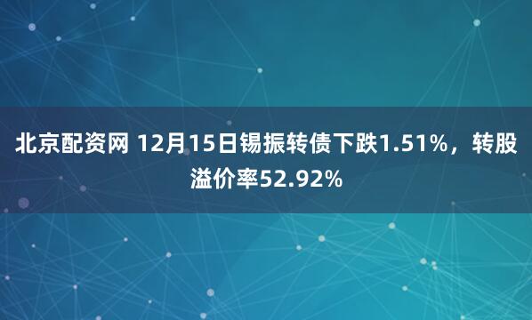 北京配资网 12月15日锡振转债下跌1.51%，转股溢价率52.92%