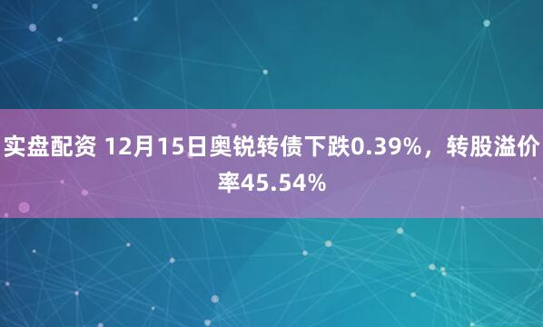 实盘配资 12月15日奥锐转债下跌0.39%，转股溢价率45.54%