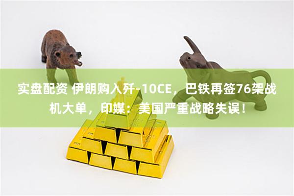 实盘配资 伊朗购入歼-10CE，巴铁再签76架战机大单，印媒：美国严重战略失误！