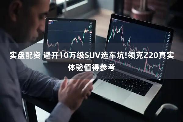 实盘配资 避开10万级SUV选车坑!领克Z20真实体验值得参考
