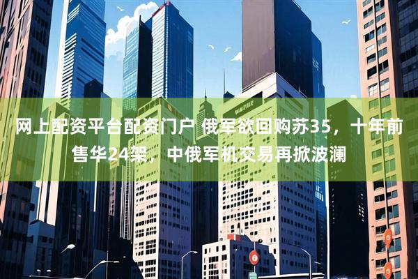 网上配资平台配资门户 俄军欲回购苏35，十年前售华24架，中俄军机交易再掀波澜