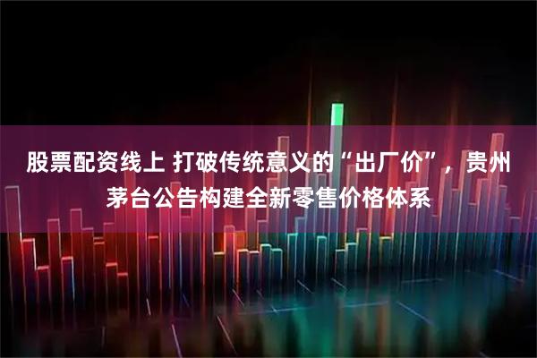 股票配资线上 打破传统意义的“出厂价”，贵州茅台公告构建全新零售价格体系