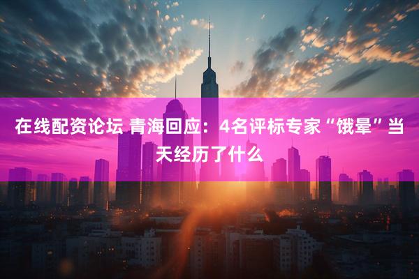 在线配资论坛 青海回应：4名评标专家“饿晕”当天经历了什么