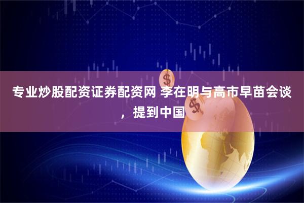 专业炒股配资证券配资网 李在明与高市早苗会谈，提到中国