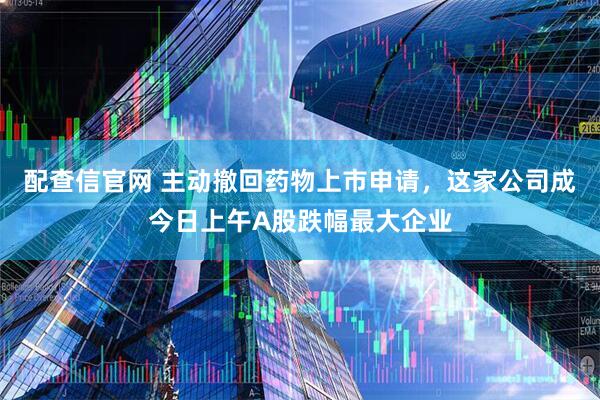 配查信官网 主动撤回药物上市申请，这家公司成今日上午A股跌幅最大企业