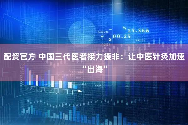 配资官方 中国三代医者接力援非：让中医针灸加速“出海”