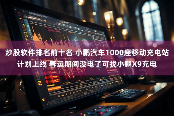 炒股软件排名前十名 小鹏汽车1000座移动充电站计划上线 春运期间没电了可找小鹏X9充电