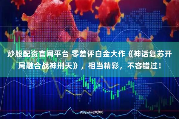 炒股配资官网平台 零差评白金大作《神话复苏开局融合战神刑天》，相当精彩，不容错过！