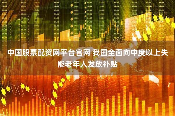 中国股票配资网平台官网 我国全面向中度以上失能老年人发放补贴