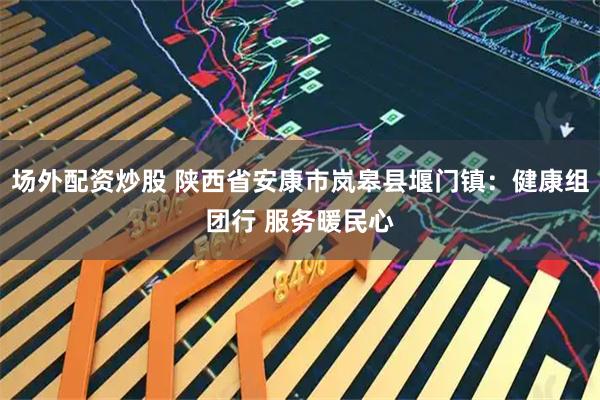 场外配资炒股 陕西省安康市岚皋县堰门镇：健康组团行 服务暖民心