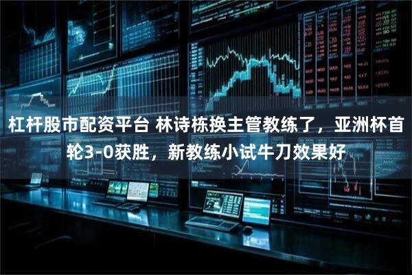 杠杆股市配资平台 林诗栋换主管教练了，亚洲杯首轮3-0获胜，新教练小试牛刀效果好