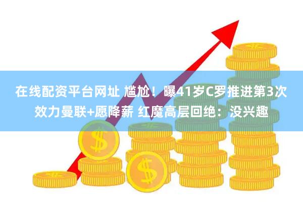 在线配资平台网址 尴尬！曝41岁C罗推进第3次效力曼联+愿降薪 红魔高层回绝：没兴趣