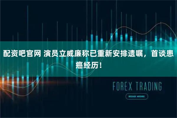 配资吧官网 演员立威廉称已重新安排遗嘱，首谈患癌经历！