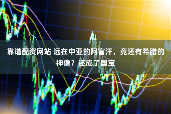 靠谱配资网站 远在中亚的阿富汗，竟还有希腊的神像？还成了国宝