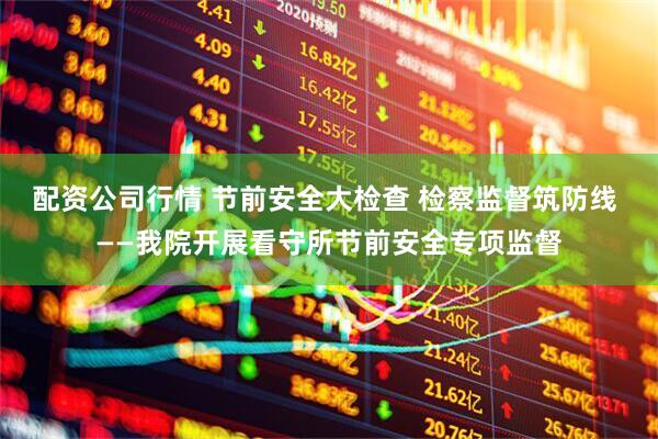 配资公司行情 节前安全大检查 检察监督筑防线 ——我院开展看守所节前安全专项监督