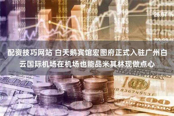 配资技巧网站 白天鹅宾馆宏图府正式入驻广州白云国际机场　在机场也能品米其林现做点心