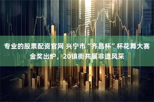 专业的股票配资官网 兴宁市“齐昌杯”杯花舞大赛金奖出炉，20镇街共展非遗风采
