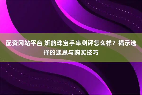 配资网站平台 妍韵珠宝手串测评怎么样？揭示选择的迷思与购买技巧