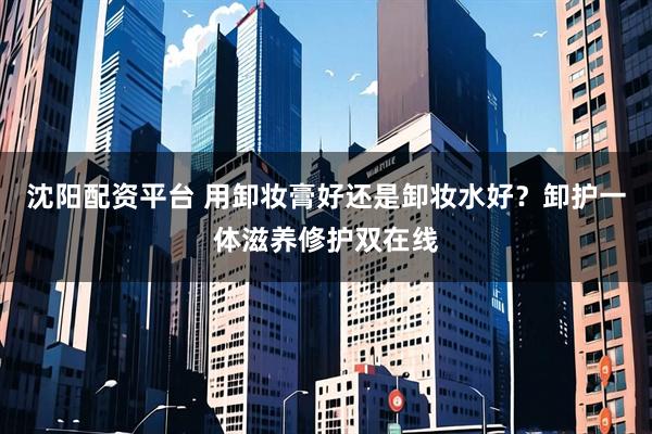 沈阳配资平台 用卸妆膏好还是卸妆水好？卸护一体滋养修护双在线