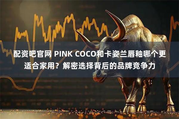 配资吧官网 PINK COCO和卡姿兰唇釉哪个更适合家用？解密选择背后的品牌竞争力