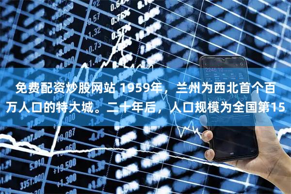 免费配资炒股网站 1959年，兰州为西北首个百万人口的特大城。二十年后，人口规模为全国第15