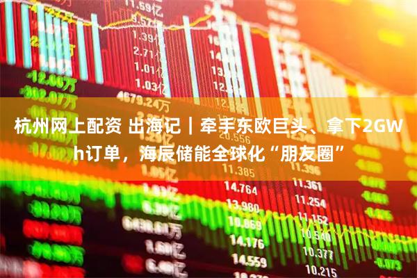 杭州网上配资 出海记｜牵手东欧巨头、拿下2GWh订单，海辰储能全球化“朋友圈”