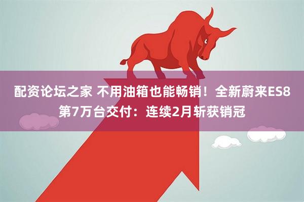 配资论坛之家 不用油箱也能畅销！全新蔚来ES8第7万台交付：连续2月斩获销冠