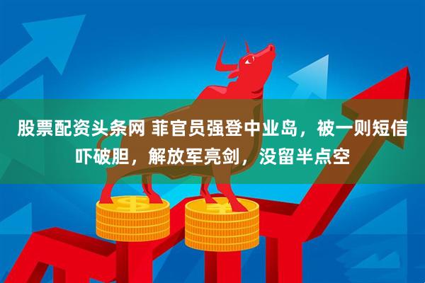 股票配资头条网 菲官员强登中业岛，被一则短信吓破胆，解放军亮剑，没留半点空