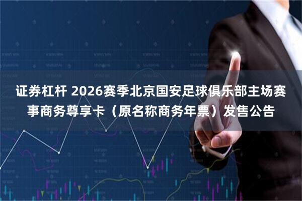 证券杠杆 2026赛季北京国安足球俱乐部主场赛事商务尊享卡（原名称商务年票）发售公告