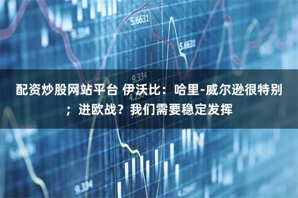 配资炒股网站平台 伊沃比：哈里-威尔逊很特别；进欧战？我们需要稳定发挥