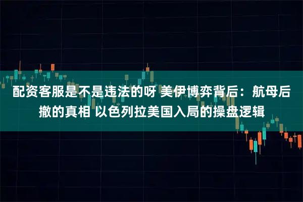 配资客服是不是违法的呀 美伊博弈背后：航母后撤的真相 以色列拉美国入局的操盘逻辑