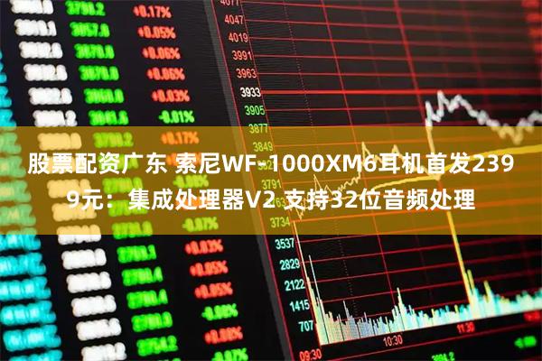 股票配资广东 索尼WF-1000XM6耳机首发2399元：集成处理器V2 支持32位音频处理