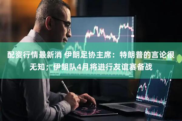配资行情最新消 伊朗足协主席：特朗普的言论很无知；伊朗队4月将进行友谊赛备战