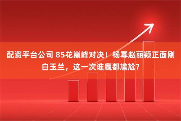 配资平台公司 85花巅峰对决！杨幂赵丽颖正面刚白玉兰，这一次谁赢都尴尬？