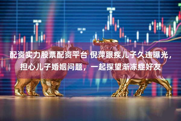 配资实力股票配资平台 倪萍眼疾儿子久违曝光，担心儿子婚姻问题，一起探望渐冻症好友