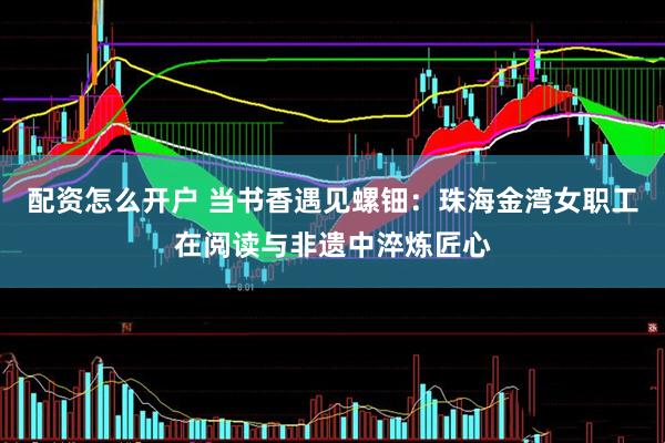 配资怎么开户 当书香遇见螺钿：珠海金湾女职工在阅读与非遗中淬炼匠心