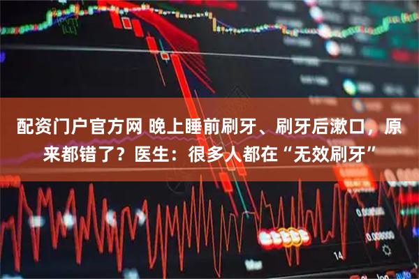 配资门户官方网 晚上睡前刷牙、刷牙后漱口，原来都错了？医生：很多人都在“无效刷牙”