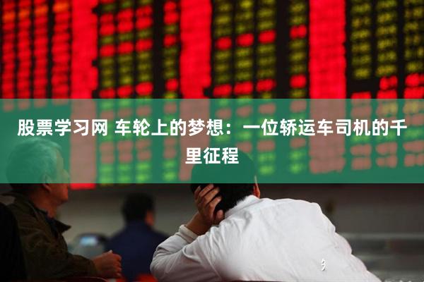 股票学习网 车轮上的梦想：一位轿运车司机的千里征程