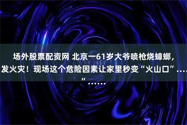 场外股票配资网 北京一61岁大爷喷枪烧蟑螂，引发火灾！现场这个危险因素让家里秒变“火山口”……