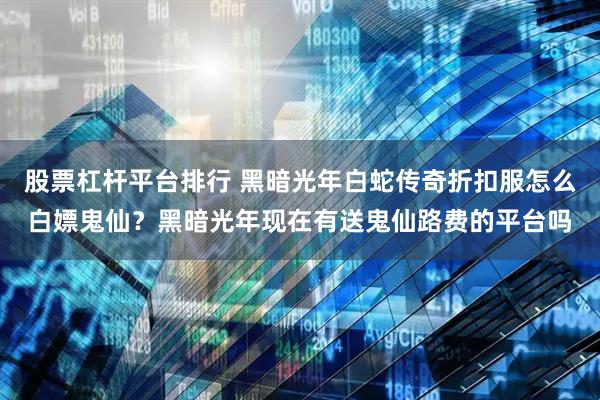 股票杠杆平台排行 黑暗光年白蛇传奇折扣服怎么白嫖鬼仙？黑暗光年现在有送鬼仙路费的平台吗