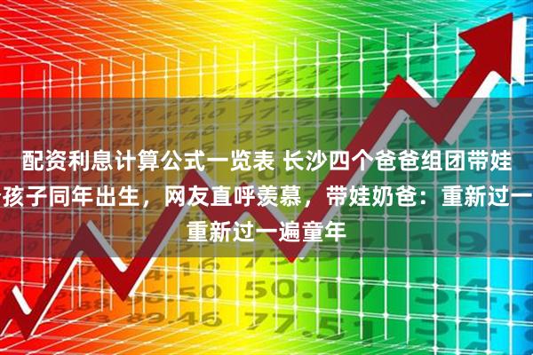配资利息计算公式一览表 长沙四个爸爸组团带娃，五个孩子同年出生，网友直呼羡慕，带娃奶爸：重新过一遍童年