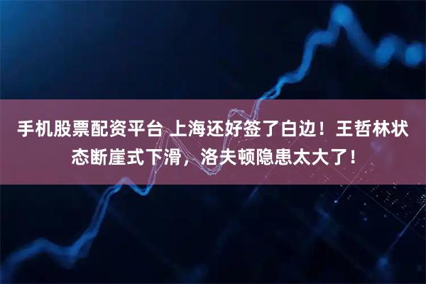 手机股票配资平台 上海还好签了白边！王哲林状态断崖式下滑，洛夫顿隐患太大了！