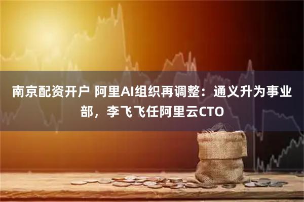 南京配资开户 阿里AI组织再调整：通义升为事业部，李飞飞任阿里云CTO