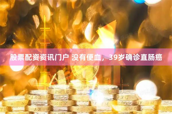 股票配资资讯门户 没有便血，39岁确诊直肠癌